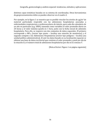 Geografía, geotecnología y análisis espacial: tendencias, métodos y aplicaciones
79
distintas capas temáticas basadas en su sistema de coordenadas. Otras herramientas
de geoprocesamientos útiles se pueden observar en el cuadro 2.
Por ejemplo, en la figura 1 se muestra que es posible vincular los niveles de μg/m3 de
material particulado respirable con las admisiones hospitalarias asociadas a
enfermedades respiratorias y cardiovasculares de interés, para cada día calendario de
un año en particular (e.g. 2009), tomando como variables el valor promedio diario en
24 horas y el valor máximo (peak) en 1 hora, junto con la fecha inicial de admisión
hospitalaria. Para ello, se requiere con dos conjuntos de datos espaciales. El primero
corresponde a MP10 [vector tipo punto – localiza una estación de monitoreo] y el
segundo compete a las Admisiones Hospitalarias [vector tipo polígono – localiza una
unidad político administrativa]. Al unir los datos basado en su localización espacial, se
obtiene una base de datos territorial que contiene el valor promedio y peak por día de
la estación X y el número total de admisiones hospitalarias por día en la comuna Y.
[Nota al lector: Figura 1 en página siguiente]
 