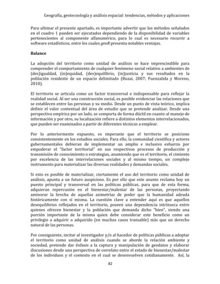 Geografía, geotecnología y análisis espacial: tendencias, métodos y aplicaciones
82
Para ultimar el presente apartado, es importante advertir que los métodos señalados
en el cuadro 1 pueden ser ejecutados dependiendo de la disponibilidad de variables
pertenecientes al componente alfanumérico, para lo cual es necesario recurrir a
software estadísticos, entre los cuales geoR presenta notables ventajas.
Balance
La adopción del territorio como unidad de análisis se hace imprescindible para
comprender el comportamiento de cualquier fenómeno social relativo a ambientes de
(des)igualdad, (in)equidad, (des)equilibrio, (in)justicia y sus resultados en la
población residente de un espacio delimitado (Buzai, 2007; Fuenzalida y Moreno,
2010).
El territorio se articula como un factor transversal e indispensable para reflejar la
realidad social. Al ser una construcción social, es posible evidenciar las relaciones que
se establecen entre las personas y su medio. Desde un punto de vista teórico, implica
definir el valor contextual del área de estudio que se pretende analizar. Desde una
perspectiva empírica por un lado, se comporta de forma dúctil en cuanto al manejo de
información y por otro, su localización refiere a distintos elementos interrelacionados,
que pueden ser examinados a partir de diferentes técnicas a emplear.
Por lo anteriormente expuesto, es imperante que el territorio se posicione
consistentemente en los estudios sociales. Para ello, la comunidad científica y actores
gubernamentales debieran de implementar un amplio e inclusivo esfuerzo por
empoderar el “factor territorial” en sus respectivos procesos de producción y
transmisión de conocimiento o estrategias, asumiendo que es el territorio, el cimiento
por excelencia de las interrelaciones sociales y al mismo tiempo, un complejo
instrumento para materializar las diversas realidades y demandas sociales.
Si esto es posible de materializar, ciertamente el uso del territorio como unidad de
análisis, apunta a un futuro auspicioso. Es por ello que este asunto reclama hoy un
puesto principal y transversal en las políticas públicas, para que de esta forma,
adquieran repercusión en el bienestar/malestar de las personas, proyectando
aminorar la brecha de aquellas asimetrías de poder que la humanidad adeuda
históricamente con sí misma. La cuestión clave a entender aquí es que aquellos
desequilibrios reflejados en el territorio, poseen una dependencia intrínseca entre
quienes ofrecen bienestar y la población que demanda dicho "bien", siendo una
porción importante de la misma quien debe considerar este beneficio como un
privilegio a adquirir o adquirido (en muchos casos transable) más que un derecho
natural de las personas.
Por consiguiente, incitar al investigador y/o al hacedor de políticas públicas a adoptar
el territorio como unidad de análisis cuando se aborde la relación ambiente y
sociedad, pretende dar énfasis a la captura y manipulación de geodatos y elaborar
discusiones desde una perspectiva de correlato entre el estado de bienestar/malestar
de los individuos y el contexto en el cual se desenvuelven cotidianamente. Así, la
 