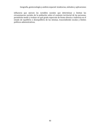 Geografía, geotecnología y análisis espacial: tendencias, métodos y aplicaciones
83
influencia que ejercen las variables sociales que determinan y limitan las
circunstancias sociales de la población sobre el contexto territorial de las personas,
permitirán medir y evaluar en qué grado repercute de forma directa o indirecta en el
estado de equilibrio o desequilibrio de las mismas, trascendiendo escalas y límites
políticos administrativos.
 