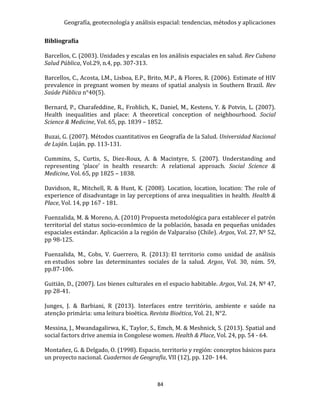 Geografía, geotecnología y análisis espacial: tendencias, métodos y aplicaciones
84
Bibliografía
Barcellos, C. (2003). Unidades y escalas en los análisis espaciales en salud. Rev Cubana
Salud Pública, Vol.29, n.4, pp. 307-313.
Barcellos, C., Acosta, LM., Lisboa, E.P., Brito, M.P., & Flores, R. (2006). Estimate of HIV
prevalence in pregnant women by means of spatial analysis in Southern Brazil. Rev
Saúde Pública n°40(5).
Bernard, P., Charafeddine, R., Frohlich, K., Daniel, M., Kestens, Y. & Potvin, L. (2007).
Health inequalities and place: A theoretical conception of neighbourhood. Social
Science & Medicine, Vol. 65, pp. 1839 – 1852.
Buzai, G. (2007). Métodos cuantitativos en Geografía de la Salud. Universidad Nacional
de Luján. Luján. pp. 113-131.
Cummins, S., Curtis, S., Diez-Roux, A. & Macintyre, S. (2007). Understanding and
representing ‘place’ in health research: A relational approach. Social Science &
Medicine, Vol. 65, pp 1825 – 1838.
Davidson, R., Mitchell, R. & Hunt, K. (2008). Location, location, location: The role of
experience of disadvantage in lay perceptions of area inequalities in health. Health &
Place, Vol. 14, pp 167 - 181.
Fuenzalida, M. & Moreno, A. (2010) Propuesta metodológica para establecer el patrón
territorial del status socio-económico de la población, basada en pequeñas unidades
espaciales estándar. Aplicación a la región de Valparaíso (Chile). Argos, Vol. 27, Nº 52,
pp 98-125.
Fuenzalida, M., Cobs, V. Guerrero, R. (2013): El territorio como unidad de análisis
en estudios sobre las determinantes sociales de la salud. Argos, Vol. 30, núm. 59,
pp.87-106.
Guitián, D., (2007). Los bienes culturales en el espacio habitable. Argos, Vol. 24, Nº 47,
pp 28-41.
Junges, J. & Barbiani, R (2013). Interfaces entre território, ambiente e saúde na
atenção primária: uma leitura bioética. Revista Bioética, Vol. 21, N°2.
Messina, J., Mwandagalirwa, K., Taylor, S., Emch, M. & Meshnick, S. (2013). Spatial and
social factors drive anemia in Congolese women. Health & Place, Vol. 24, pp. 54 - 64.
Montañez, G. & Delgado, O. (1998). Espacio, territorio y región: conceptos básicos para
un proyecto nacional. Cuadernos de Geografía, VII (12), pp. 120- 144.
 