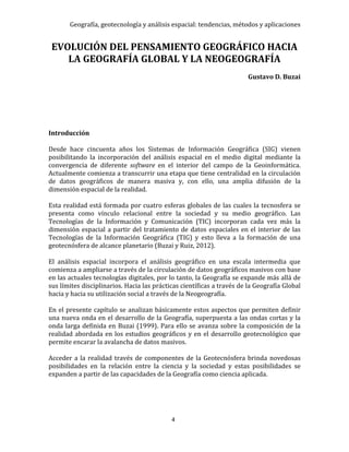Geografía, geotecnología y análisis espacial: tendencias, métodos y aplicaciones
4
EVOLUCIÓN DEL PENSAMIENTO GEOGRÁFICO HACIA
LA GEOGRAFÍA GLOBAL Y LA NEOGEOGRAFÍA
Gustavo D. Buzai
Introducción
Desde hace cincuenta años los Sistemas de Información Geográfica (SIG) vienen
posibilitando la incorporación del análisis espacial en el medio digital mediante la
convergencia de diferente software en el interior del campo de la Geoinformática.
Actualmente comienza a transcurrir una etapa que tiene centralidad en la circulación
de datos geográficos de manera masiva y, con ello, una amplia difusión de la
dimensión espacial de la realidad.
Esta realidad está formada por cuatro esferas globales de las cuales la tecnosfera se
presenta como vínculo relacional entre la sociedad y su medio geográfico. Las
Tecnologías de la Información y Comunicación (TIC) incorporan cada vez más la
dimensión espacial a partir del tratamiento de datos espaciales en el interior de las
Tecnologías de la Información Geográfica (TIG) y esto lleva a la formación de una
geotecnósfera de alcance planetario (Buzai y Ruiz, 2012).
El análisis espacial incorpora el análisis geográfico en una escala intermedia que
comienza a ampliarse a través de la circulación de datos geográficos masivos con base
en las actuales tecnologías digitales, por lo tanto, la Geografía se expande más allá de
sus límites disciplinarios. Hacia las prácticas científicas a través de la Geografía Global
hacia y hacia su utilización social a través de la Neogeografía.
En el presente capítulo se analizan básicamente estos aspectos que permiten definir
una nueva onda en el desarrollo de la Geografía, superpuesta a las ondas cortas y la
onda larga definida en Buzai (1999). Para ello se avanza sobre la composición de la
realidad abordada en los estudios geográficos y en el desarrollo geotecnológico que
permite encarar la avalancha de datos masivos.
Acceder a la realidad través de componentes de la Geotecnósfera brinda novedosas
posibilidades en la relación entre la ciencia y la sociedad y estas posibilidades se
expanden a partir de las capacidades de la Geografía como ciencia aplicada.
 