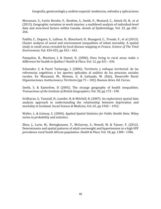 Geografía, geotecnología y análisis espacial: tendencias, métodos y aplicaciones
85
Morassaei, S., Curtis Breslin, F., Ibrahim, S., Smith, P., Mustard, C., Amick III, B., et al
(2013). Geographic variation in work injuries: a multilevel analysis of individual-level
data and area-level factors within Canada. Annals of Epidemiology, Vol. 23, pp 260 -
266.
Padilla, C., Deguen, S., Lalloue, B., Blanchard, O., Beaugard, C., Troude, F., et al (2013).
Cluster analysis of social and environment inequalities of infant mortality. A spatial
study in small areas revealed by local disease mapping in France. Science of The Total
Environment, Vol. 454-455, pp 433 – 441.
Pampalon, R., Martinez, J. & Hamel, D. (2006). Does living in rural areas make a
difference for health in Québec? Health & Place, Vol. 12, pp 421 - 436.
Schneider, S. & Peyré Tartaruga, I. (2006). Territorio y enfoque territorial: de las
referencias cognitivas a los aportes aplicados al análisis de los procesos sociales
rurales. En Manzanal, M., Neiman, G. & Lattuada, M. (Eds), Desarrollo Rural.
Organizaciones, Instituciones y Territorio (pp 71 – 102). Buenos Aires. Ed. Ciccus.
Smith, S. & Easterlow, D (2005). The strange geography of health inequalities.
Transactions of the Institute of British Geographers, Vol. 30, pp 173 - 190.
Sridharan, S., Tunstall, H., Lawder, R. & Mitchell, R. (2007). An exploratory spatial data
analysis approach to understanding the relationship between deprivation and
mortality in Scotland. Social Science & Medicine, Vol. 65, pp 1942 – 1952.
Waller, L. & Gotway, C. (2004). Applied Spatial Statistics for Public Health Data. Wiley
series in probability and statistics.
Zhou, J., Lurie, M., Bärnighausen, T., McGarvey, S., Newell, M. & Tanser, F. (2012).
Determinants and spatial patterns of adult overweight and hypertension in a high HIV
prevalence rural South African population. Health & Place, Vol. 18, pp. 1300 - 1306.
 