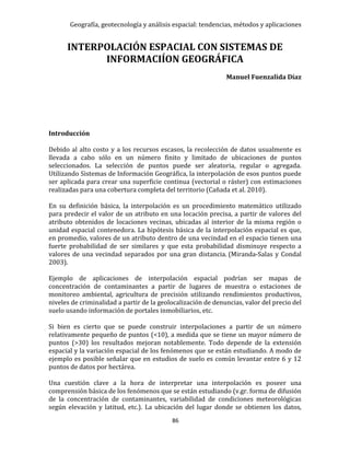 Geografía, geotecnología y análisis espacial: tendencias, métodos y aplicaciones
86
INTERPOLACIÓN ESPACIAL CON SISTEMAS DE
INFORMACIÍON GEOGRÁFICA
Manuel Fuenzalida Díaz
Introducción
Debido al alto costo y a los recursos escasos, la recolección de datos usualmente es
llevada a cabo sólo en un número finito y limitado de ubicaciones de puntos
seleccionados. La selección de puntos puede ser aleatoria, regular o agregada.
Utilizando Sistemas de Información Geográfica, la interpolación de esos puntos puede
ser aplicada para crear una superficie continua (vectorial o ráster) con estimaciones
realizadas para una cobertura completa del territorio (Cañada et al. 2010).
En su definición básica, la interpolación es un procedimiento matemático utilizado
para predecir el valor de un atributo en una locación precisa, a partir de valores del
atributo obtenidos de locaciones vecinas, ubicadas al interior de la misma región o
unidad espacial contenedora. La hipótesis básica de la interpolación espacial es que,
en promedio, valores de un atributo dentro de una vecindad en el espacio tienen una
fuerte probabilidad de ser similares y que esta probabilidad disminuye respecto a
valores de una vecindad separados por una gran distancia. (Miranda-Salas y Condal
2003).
Ejemplo de aplicaciones de interpolación espacial podrían ser mapas de
concentración de contaminantes a partir de lugares de muestra o estaciones de
monitoreo ambiental, agricultura de precisión utilizando rendimientos productivos,
niveles de criminalidad a partir de la geolocalización de denuncias, valor del precio del
suelo usando información de portales inmobiliarios, etc.
Si bien es cierto que se puede construir interpolaciones a partir de un número
relativamente pequeño de puntos (<10), a medida que se tiene un mayor número de
puntos (>30) los resultados mejoran notablemente. Todo depende de la extensión
espacial y la variación espacial de los fenómenos que se están estudiando. A modo de
ejemplo es posible señalar que en estudios de suelo es común levantar entre 6 y 12
puntos de datos por hectárea.
Una cuestión clave a la hora de interpretar una interpolación es poseer una
comprensión básica de los fenómenos que se están estudiando (v.gr. forma de difusión
de la concentración de contaminantes, variabilidad de condiciones meteorológicas
según elevación y latitud, etc.). La ubicación del lugar donde se obtienen los datos,
 