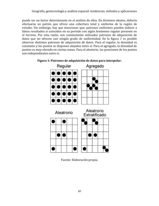 Geografía, geotecnología y análisis espacial: tendencias, métodos y aplicaciones
87
puede ser un factor determinante en el análisis de ellos. En términos ideales, debería
efectuarse un patrón que ofrece una cobertura total y uniforme de la región de
estudio. Sin embargo, hay que mencionar que, patrones uniformes pueden inducir a
falsos resultados si coinciden en su período con algún fenómeno regular presente en
el terreno. Por esta razón, son comúnmente utilizados patrones de adquisición de
datos que no ofrecen casi ningún grado de uniformidad. En la figura 1 es posible
observar distintos patrones de adquisición de datos. Para el regular, la densidad es
constante y los puntos se disponen alejados entre sí. Para el agregado, la densidad de
puntos es muy elevada en ciertas zonas. Para el aleatorio, las posiciones de los puntos
son independientes entre sí.
Figura 1: Patrones de adquisición de datos para interpolar.
Fuente: Elaboración propia.
 