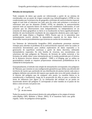 Geografía, geotecnología y análisis espacial: tendencias, métodos y aplicaciones
88
Métodos de interpolación
Todo conjunto de datos que pueda ser referenciado a partir de un sistema de
coordenadas con un punto de origen conocido (e.g. latitud/longitud o UTM) se ven
condicionados por la primera ley de geografía o principio de autocorrelación espacial,
según el cual todo se relaciona con todo, pero las cosas más próximas o cercanas se
relacionan más que las distantes (Tobler 1970), no obstante, la autocorrelación
espacial viola un supuesto básico de muchos test estadísticos tradicionales, el cual
presume que las observaciones sean independientes. La independencia en un
conjunto de datos geográficos se daría si su localización no fuera significativamente
distinta de una localización resultante de una asignación aleatoria para cada lugar i
posible del mapa (Upton y Fingleton 1985). Puesto que en la naturaleza esto
anómalamente ocurre, abordar la dependencia espacial de los datos llevó a
desarrollar nuevos procedimientos que tuvieran en cuenta tal circunstancia.
Los Sistemas de Información Geográfica (SIG) actualmente presentan enormes
ventajas para abordar el problema de la autocorrelación espacial, entre las cuales se
encuentran herramientas para análisis exploratorio de datos espaciales y la
generación de superficies continuas a partir de datos discretos, utilizando
interpoladores espaciales. En esta familia de recursos, nos encontramos con
soluciones del tipo polígonos de Thiessen, de formato de salida vectorial, y los
formatos de salida ráster como interpolación por la media ponderada por el inverso
de la distancia (inverse distance weighted - IDW) o el Kriging, que se utiliza en
geoestadística cuando se requiere proporcionar estimaciones probabilísticas de la
calidad de la interpolación.
Conceptualmente, el método más simple de interpolación corresponde a los polígonos
de Thiessen, que consiste en una configuración geométrica que define una división del
territorio de suerte que, partiendo de una distribución de puntos inicial, cada zona o
polígono delimita una porción del espacio que queda más cerca del punto situado en
el interior del polígono que de cualquier otro punto. La cuestión básica es la
consideración a mediatrices, luego de la proyección de ellas se pasa a calcular las
áreas de influencia (ver figura 2). La estimación del atributo en un punto no
muestreado dentro del polígono Vi corresponde al valor medido en el punto de los
datos xi más cercano. Los pesos son:
Todos los puntos (o ubicaciones) dentro de cada polígono se les asigna el mismo
valor (Ripley, 1981; Webster y Oliver, 2001). Si el muestreo fuera una grilla
regular, todos los polígonos serían iguales.
 