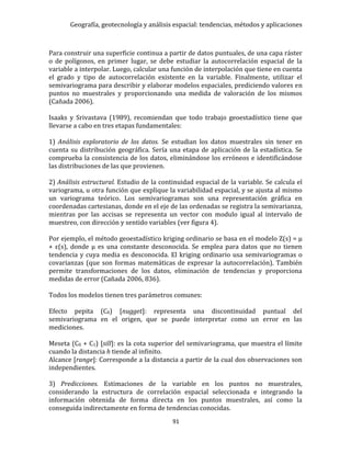 Geografía, geotecnología y análisis espacial: tendencias, métodos y aplicaciones
91
Para construir una superficie continua a partir de datos puntuales, de una capa ráster
o de polígonos, en primer lugar, se debe estudiar la autocorrelación espacial de la
variable a interpolar. Luego, calcular una función de interpolación que tiene en cuenta
el grado y tipo de autocorrelación existente en la variable. Finalmente, utilizar el
semivariograma para describir y elaborar modelos espaciales, prediciendo valores en
puntos no muestrales y proporcionando una medida de valoración de los mismos
(Cañada 2006).
Isaaks y Srivastava (1989), recomiendan que todo trabajo geoestadístico tiene que
llevarse a cabo en tres etapas fundamentales:
1) Análisis exploratorio de los datos. Se estudian los datos muestrales sin tener en
cuenta su distribución geográfica. Sería una etapa de aplicación de la estadística. Se
comprueba la consistencia de los datos, eliminándose los erróneos e identificándose
las distribuciones de las que provienen.
2) Análisis estructural. Estudio de la continuidad espacial de la variable. Se calcula el
variograma, u otra función que explique la variabilidad espacial, y se ajusta al mismo
un variograma teórico. Los semivariogramas son una representación gráfica en
coordenadas cartesianas, donde en el eje de las ordenadas se registra la semivarianza,
mientras por las accisas se representa un vector con modulo igual al intervalo de
muestreo, con dirección y sentido variables (ver figura 4).
Por ejemplo, el método geoestadístico kriging ordinario se basa en el modelo Z(s) = µ
+ ε(s), donde µ es una constante desconocida. Se emplea para datos que no tienen
tendencia y cuya media es desconocida. El kriging ordinario usa semivariogramas o
covarianzas (que son formas matemáticas de expresar la autocorrelación). También
permite transformaciones de los datos, eliminación de tendencias y proporciona
medidas de error (Cañada 2006, 836).
Todos los modelos tienen tres parámetros comunes:
Efecto pepita (C0) [nugget]: representa una discontinuidad puntual del
semivariograma en el origen, que se puede interpretar como un error en las
mediciones.
Meseta (C0 + C1) [sill]: es la cota superior del semivariograma, que muestra el límite
cuando la distancia h tiende al infinito.
Alcance [range]: Corresponde a la distancia a partir de la cual dos observaciones son
independientes.
3) Predicciones. Estimaciones de la variable en los puntos no muestrales,
considerando la estructura de correlación espacial seleccionada e integrando la
información obtenida de forma directa en los puntos muestrales, así como la
conseguida indirectamente en forma de tendencias conocidas.
 