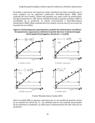 Geografía, geotecnología y análisis espacial: tendencias, métodos y aplicaciones
92
El modelo a seleccionar será aquel que mejor reproduzca los datos conocidos, por lo
tanto cumplirá con las siguientes condiciones: Root-Mean-Square -RMS- (Raíz
cuadrada del error medio): cuanto más pequeño sea, mejor serán las predicciones;
Average Standard Error -ASE- (Error estándar promedio): pequeño, próximo a RMS, la
variabilidad de la predicción se calcula correctamente y Root-Mean-Square
Standardized -RMSS- (Raíz cuadrada del error medio): cerca de uno (1), los errores de
la predicción son válidos.
Figura 4: Semivariograma experimental y modelos de semivarianza: a) esférico,
b) exponencial, c) gaussiano y d) lineal. Se puede observar el alcance [range],
efecto pepita (C0) [nugget] y meseta (C0 + C1) [sill].
Fuente: Miranda-Salas y Condal, 2003.
Sobre la medida RMS es oportuno mencionar que es una medida de posición central
de un conjunto de valores (X1, X2….Xn), definida como la raíz cuadrada del promedio
de los elementos al cuadrado y se utiliza para la determinación del valor eficaz de un
parámetro.
 