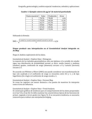 Geografía, geotecnología y análisis espacial: tendencias, métodos y aplicaciones
93
Cuadro 1: Ejemplo valores de μg/m3 de material particulado
Punto muestral Valor Predicción Error
1 74,76 70,20 -4,56
2 75,59 64,18 -11,41
3 62,77 67,78 5,01
4 69,82 70,05 0,23
5 67,23 69,36 2,13
6 80,27 71,54 -8,73
Utilizando la fórmula:
RMS = √
(−4,56)2+(−11,41)2+(5,01)2+(0,23)2+(2,13)2+(−8,73)2
6
= 6,54
Etapas producir una interpolación en el Geostatistical Analyst integrado en
ArcMap
Etapa A: Análisis exploratorio de los datos.
Geostatistical Analyst > Explore Data > Histogram.
La mayoría de los métodos geoestadísticos sólo son óptimos si la variable de estudio
sigue una distribución de probabilidad normal, es decir, media (mean) y mediana
(median) iguales, coeficiente de sesgo (skewness) cercano a 0 y curtosis (kurtosis)
cercano a 3.
De acuerdo con Webster y Oliver (2001) uno puede considerar una transformación de
tipo raíz cuadrada si el coeficiente de sesgo se encuentra entre 0,5 y 1, y de tipo
logarítmico (ln o log) si el coeficiente de sesgo excede a 1.
Geostatistical Analyst > Explore Data > Voronoi Map.
Se crean las regiones con menor distancia a los puntos de muestreo Se interpreta
como el área de influencia.
Geostatistical Analyst > Explore Data > Trend Analysis.
Se construyen gráficos de tendencia para el comportamiento de los datos proyectados
en el eje Y,Z y el eje X,Z. Se debe examinar las características típicas de las funciones de
primer, segundo o tercer grado (ver figura 5). Si se encuentra tendencia, es necesario
removerla para realizar una interpolación kriging.
 