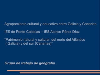 Agrupamiento cultural y educativo entre Galicia y Canarias

IES de Ponte Caldelas – IES Alonso Pérez Díaz

“Patrimonio natural y cultural del norte del Atlántico
 ( Galicia) y del sur (Canarias)”




Grupo de trabajo de geografía.
 