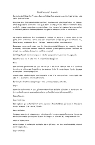 Clase 6 Semestre 7 Geografía.

Conceptos de Hidrografía. Procesos. Cuencas hidrográficas y su conservación. Importancia y usos
de las aguas terrestres

Hablar del agua como elemento de la naturaleza implica señalar algunas diferencias, por ejemplo,
entre el agua de los continentes y las aguas de los océanos y mares. Independientemente de su
condición, el agua representa un recurso vital para el ser humano. Se trata de un factor esencial en
la vida de las personas, pues siempre ha estado ligada al desarrollo cultural de la humanidad.



Las mayores depresiones de la litosfera están cubiertas por aguas de océanos y mares; por su
parte, en los continentes y en las islas están presentes los cuerpos de aguas superficiales: ríos,
lagos, lagunas, aguas subterráneas y glaciares; y las aguas marinas: océanos y mares.

Estas aguas conforman la mayor capa del globo denominada hidrosfera. Son excelentes vías de
transporte, constituyen inmensas fuente de alimento, pueden generar grandes cantidades de
energía y son un factor clave para el equilibrio ambiental.

La Hidrografía es la ciencia encargada de estudiar las aguas (mares, océanos, ríos, lagos, etc.

Se definen cada uno de estos tipos de concentración de agua así:

Ríos:

Son corrientes permanentes de agua natural que se desplazan sobre un área de la superficie
terrestre, se originan por la acción de las aguas de lluvia, de manantiales o fuentes de agua
subterráneas y deshielo de glaciares.

Cuando un río vierte sus aguas directamente en el mar se le llama principal y cuando lo hace en
otro río se le denomina afluente o tributario.

Por ejemplo; el río Orinoco es principal y el río Apure es uno de sus afluentes.

Lagos:

Son masas permanentes de agua, generalmente rodeadas de tierra, localizadas en depresiones del
terreno. Pueden ser de agua salada o dulce, su profundidad y extensión son variables.

Se clasifican en:

Lagos tectónicos:

Son depósitos que se han formado en los espacios o fosas tectónicas por causa de fallas de la
corteza terrestre. Ej.: el Lago de Valencia.

Lagos residuales:

Son aguas restantes de antiguos mares epicontinentales interiores, que se formaron al elevarse las
tierras continentales que obligaron el retiro de las aguas de los mares. Ej.: el Lago de Maracaibo.

Lagos de origen glaciar:

Están formados en depresiones excavadas por los glaciares y por agua provenientes del deshielo
de nieves perpetuas.

Lagos volcánicos:
 