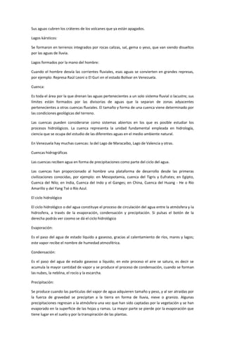 Sus aguas cubren los cráteres de los volcanes que ya están apagados.

Lagos kársticos:

Se formaron en terrenos integrados por rocas calizas, sal, gema o yeso, que van siendo disueltos
por las aguas de lluvia.

Lagos formados por la mano del hombre:

Cuando el hombre desvía las corrientes fluviales, esas aguas se convierten en grandes represas,
por ejemplo: Represa Raúl Leoni o El Guri en el estado Bolívar en Venezuela.

Cuenca:

Es toda el área por la que drenan las aguas pertenecientes a un solo sistema fluvial o lacustre; sus
límites están formados por las divisorias de aguas que la separan de zonas adyacentes
pertenecientes a otras cuencas fluviales. El tamaño y forma de una cuenca viene determinado por
las condiciones geológicas del terreno.

Las cuencas pueden considerarse como sistemas abiertos en los que es posible estudiar los
procesos hidrológicos. La cuenca representa la unidad fundamental empleada en hidrología,
ciencia que se ocupa del estudio de las diferentes aguas en el medio ambiente natural.

En Venezuela hay muchas cuencas: la del Lago de Maracaibo, Lago de Valencia y otras.

Cuencas hidrográficas

Las cuencas reciben agua en forma de precipitaciones como parte del ciclo del agua.

Las cuencas han proporcionado al hombre una plataforma de desarrollo desde las primeras
civilizaciones conocidas, por ejemplo: en Mesopotamia, cuenca del Tigris y Eufrates; en Egipto,
Cuenca del Nilo; en India, Cuenca del Indo y el Ganges; en China, Cuenca del Huang - He o Río
Amarillo y del Yang Tsé o Río Azul.

El ciclo hidrológico

El ciclo hidrológico o del agua constituye el proceso de circulación del agua entre la atmósfera y la
hidrosfera, a través de la evaporación, condensación y precipitación. Si pulsas el botón de la
derecha podrás ver coomo se dá el ciclo hidrológico

Evaporación:

Es el paso del agua de estado líquido a gaseoso, gracias al calentamiento de ríos, mares y lagos;
este vapor recibe el nombre de humedad atmosférica.

Condensación:

Es el paso del agua de estado gaseoso a líquido; en este proceso el aire se satura, es decir se
acumula la mayor cantidad de vapor y se produce el proceso de condensación, cuando se forman
las nubes, la neblina, el rocío y la escarcha.

Precipitación:

Se produce cuando las partículas del vapor de agua adquieren tamaño y peso, y al ser atraídas por
la fuerza de gravedad se precipitan a la tierra en forma de lluvia, nieve o granizo. Algunas
precipitaciones regresan a la atmósfera una vez que han sido captadas por la vegetación y se han
evaporado en la superficie de las hojas y ramas. La mayor parte se pierde por la evaporación que
tiene lugar en el suelo y por la transpiración de las plantas.
 