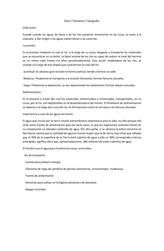 Clase 7 Semestre 7 Geografía.

Infiltración:

Sucede cuando las aguas de lluvia o de los ríos penetran lentamente en las rocas, el suelo y el
subsuelo, y dan origen a las aguas subterráneas y las cavernas.

La erosión:

Es el proceso mediante el cual el río, a lo largo de su curso, desgasta y transporta los materiales
que se encuentran en su lecho. La labor erosiva de los ríos es capaz de reducir el nivel del terreno
en un metro cada treinta mil años aproximadamente. Esta acción modeladora de los ríos, se
cumple a lo largo de tres etapas que caracterizan el ciclo del río:

Juventud: Se observa gran erosión en forma vertical, tiende a formar un valle.

Madurez: Predomina el transporte y la erosión horizontal, forman llanuras aluviales.

Vejez: Predomina la deposición, se van depositando los sedimentos, forman diques naturales.

Sedimentación:

Es el proceso a través del cual los materiales meteorizados y erosionados, transportados, en su
curso, por el río, son depositados en la desembocadura del mismo. El fenómeno de sedimentación
se observa a lo largo del curso del río, en formaciones como las terrazas o las llanuras aluviales.

Importancia y usos de las aguas terrestres

El agua que circula por la tierra reviste extraordinaria importancia para la vida, no sólo porque ella
sirve como fuente de alimentación para los seres vivos; es que los organismos vivientes tienen en
su composición un elevado contenido de agua. Por otra parte, si se observa la esfera terrestre es
fácil darse cuenta que la cantidad de agua es mucho mayor que la de tierra; hay cifras que señalan
que el 70% de la superficie de la Tierra está cubierta de agua y sólo un 30% corresponde a tierras
emergidas; significa decir que, aproximadamente, 360 millones de están cubiertos de agua.

El hombre usa el agua para muchísimas cosas, entre ellas:

 Vía de transporte

  Fuente para producir energía

  Elemento de riego de siembras de plantas alimenticias, ornamentales, madereras,

  Fuente de alimentación

  Elemento para utilizar en la higiene personal y de utensilios

  Apagar incendios
 