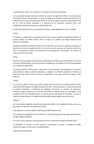 La hidrografía es escasa y las corrientes se consumen en las arenas calcinadas.

En la actualidad la palabra desierto, también se aplica a las regiones de hielos y nieves perpetuas
de latitudes polares (Groenlandia); así como las regiones de latitudes medias del interior de los
continentes con escasas precipitaciones (Gobi), así como las regiones costeras comprendidas entre
los 5º y 30º de latitud, sometidas a la influencia de las corrientes marítimas frías y con
temperaturas estivales frescas para su latitud (Atacama).

Los desiertos aparecen por una combinación de climas, rasgos geológicos y acción antrópica.

Estepa:

Se trata de un paraje llano y muy extenso que carece casi por completo de vegetación arbórea. El
término estepa, en sentido estricto, tiene su origen en la palabra rusa stepj (traducido como
desierto, no cultivado).

Pertenece al bioclima semiárido, frontera entre el desierto y las zonas con vegetación arbolada, en
este clima aumenta la amplitud térmica, los veranos son más calurosos, los inviernos mucho más
fríos y la temperatura media anual desciende; las precipitaciones disminuyen y los veranos se
vuelven cada vez más áridos.

Taing:

Término ruso que designa el área boscosa constituida por coníferas, que se extienden por el norte
de Eurasia y Norteamérica, entre los territorios ocupados por las praderas de los climas templados
y la tundra de la región polar.

Las escasas especies arbóreas que se desarrollan en esas latitudes, representadas por las piceas,
pinos silvestres, abetos y abedules plateados, se adaptan a las difíciles condiciones climáticas ya
que tienen que soportar fuertes vientos y temperaturas muy bajas durante los largos y fríos
inviernos.

Tundra:

Es un terreno abierto y llano que ocupa la mayor parte de la tierra, se extiende entre el límite
septentrional del bosque y las regiones polares de hielo y nieves perpetuas. La superficie presenta
un aspecto pedregoso o pantanoso, la vegetación dominante se compone de ciperáceas,
ericáceas, musgos y líquenes, así como sauces del Ártico en algunas zonas más restringidas; en las
montañas de la zona templada aparece un tipo de planicie altitudinal de los árboles, a la que se
denomina tundra alpina. En la región antártica también existen algunas zonas de tundra.

Bosques:

Son comunidades vegetales, predominantemente de árboles u otra vegetación leñosa, que ocupa
gran extensión de tierra con temperatura cálida.

Estas regiones se localizan desde los 30º hasta los 50º de latitud norte.

Por lo general la vegetación es de coníferas y en las partes bajas del suelo sobresalen helechos,
musgos y algunas parásitas.

Los suelos tienen capa más o menos gruesa de humus y elementos de alguna condición fértil.

La hidrografía se muestra con buen caudal en la primavera y verano, a mediados de otoño
empiezan las aguas a mostrarse en condición gélida.

Clasificación de los bosques:
 