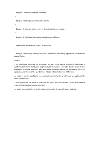 Bosques Caducifolios: regiones templadas

  *

   Bosques Monzónicos: sureste asiático e India.

  *

   Bosques de Sabana: regiones entre el desierto y el bosque tropical.

  *

   Bosques de Coníferas: Norte de Eurasia y América del Norte.

  *

   La Pluvisilva: África central, cuenca de Amazonas.

  *

    Bosques Templados y Subtropicales: costa de América del Norte y regiones de Asia oriental e
islas del Caribe.

Pradera:

Es un ecosistema en el que las gramíneas, juncias y otras plantas de pastizal constituyen la
vegetación dominante. Aunque en las praderas de las regiones templadas pueden existir más de
50 especies de plantas vasculares y en las praderas tropicales más de 200, en general, dos o tres
especies de gramíneas son las que dominan más del 60% de la biomasa del terreno.

Las praderas pueden clasificarse como naturales, seminaturales y cultivadas, y ocupan grandes
masas continentales.

La precipitación en las praderas está entre los 250 y 750 mm anuales, con un alto grado de
evaporación y sequías anuales estacionales.

Los suelos son muy fértiles, la hierba produce un mantillo de especial riqueza orgánica.
 