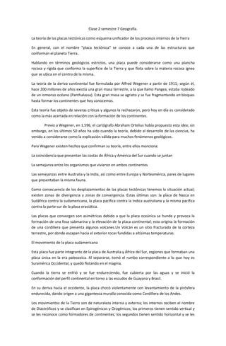 Clase 2 semestre 7 Geografía.

La teoría de las placas tectónicas como esquema unificador de los procesos internos de la Tierra

En general, con el nombre "placa tectónica" se conoce a cada una de las estructuras que
conforman el planeta Tierra..

Hablando en términos geológicos estrictos, una placa puede considerarse como una plancha
rocosa y rígida que conforma la superficie de la Tierra y que flota sobre la materia rocosa ígnea
que se ubica en el centro de la misma.

La teoría de la deriva continental fue formulada por Alfred Wegener a partir de 1911; según él,
hace 200 millones de años existía una gran masa terrestre, a la que llamo Pangea, estaba rodeado
de un inmenso océano (Panthalassa). Esta gran masa se agrieto y se fue fragmentando en bloques
hasta formar los continentes que hoy conocemos.

Esta teoría fue objeto de severas criticas y algunos la rechazaron, pero hoy en día es considerado
como la más acertada en relación con la formación de los continentes.

       Previo a Wegener, en 1.596, el cartógrafo Abraham Ortelius había propuesto esta idea; sin
embargo, en los últimos 50 años ha sido cuando la teoría, debido al desarrollo de las ciencias, ha
venido a considerarse como la explicación válida para muchos fenómenos geológicos.

Para Wegener existen hechos que confirman su teoría, entre ellos menciona:

La coincidencia que presentan las costas de África y América del Sur cuando se juntan

La semejanza entre los organismos que vivieron en ambos continentes

Las semejanzas entre Australia y la India, así como entre Europa y Norteamérica, pares de lugares
que presentaban la misma fauna.

Como consecuencia de los desplazamientos de las placas tectónicas tenemos la situación actual;
existen zonas de divergencia y zonas de convergencia. Estas últimas son: la placa de Nazca en
Sudáfrica contra la sudamericana, la placa pacífica contra la índica australiana y la misma pacífica
contra la parte sur de la placa erasiática.

Las placas que convergen son asimétricas debido a que la placa oceánica se hunde y provoca la
formación de una fosa submarina y la elevación de la placa continental; esto origina la formación
de una cordillera que presenta algunos volcanes.Un Volcán es un sitio fracturado de la corteza
terrestre, por donde escapan hacia el exterior rocas fundidas a altísimas temperaturas.

El movimiento de la placa sudamericana

Esta placa fue parte integrante de la placa de Australia y África del Sur, regiones que formaban una
placa única en la era paleozoica. Al separarse, tomó el rumbo correspondiente a lo que hoy es
Suramérica Occidental, y quedó flotando en el magma.

Cuando la tierra se enfrió y se fue endureciendo, fue cubierta por las aguas y se inició la
conformación del perfil continental en torno a las escudos de Guayana y Brasil.

En su deriva hacia el occidente, la placa chocó violentamente con levantamiento de la pirósfera
endurecida, dando origen a una gigantesca muralla conocida como Cordillera de los Andes.

Los movimientos de la Tierra son de naturaleza interna y externa; los internos reciben el nombre
de Diastróficos y se clasifican en Epirogénicos y Orogénicos; los primeros tienen sentido vertical y
se les reconoce como formadores de continentes; los segundos tienen sentido horizontal y se les
 