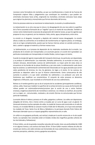 reconoce como formadores de montañas, ya que sus manifestaciones a través de las Fuerzas de
Compresión originan fallas y plegamientos que constituyen las montañas y que pueden ser
anticlinales (Convexos hacia arriba, originando las montañas), sinclinales (cóncavos hacia abajo
que originan las planicies) y monoclinales que forman desniveles del terreno.

Entre los procesos externos se mencionan la meteorización, la erosión y la sedimentación.

La meteorización no es otra cosa que la rotura o la desagregación de una roca sobre la superficie
de la Tierra causando la formación de un "regolito" que es un manto de roca alterada. También se
conoce como meteorización al proceso de preparación del material rocoso, ya que los agentes que
preparan la roca, en general, son los meteoros: hielo, viento, agua y temperatura, entre otros.

La erosión es el desgaste, transporte y depósito del material rocoso desagregado. La erosión
afecta a todos los continentes en la tendencia de transformarlos en regiones planas; sin embargo,
esto no se logra completamente, puesto que las fuerzas internas actúan en sentido contrario, es
decir, vuelven a agregar el material y a forman nuevas rocas.

La Sedimentación, es el proceso de deposición de los materiales resultantes de la erosión. Los
productos de la erosión son transportados y se acumulan gracias a la acción de la gravedad. Las
partículas erosionadas son transportadas en medios fluidos, como el agua o el viento.

Cuando la energía del agente responsable del transporte disminuye, las partículas son depositadas
y se produce la sedimentación. Los materiales, llamados sedimentos, se acumulan en áreas, casi
siempre cóncavas, denominadas cuencas de sedimentación. La mayor parte de estas áreas se
encuentran en los bordes de las placas litosféricas y, por esta razón, la sedimentación suele darse
bajo los océanos. La sedimentación continental está relacionada con las aguas pluviales que corren
sobre pendientes de terrenos, los ríos, los glaciares, los lagos y el viento. En las cuencas, las
partículas se depositan sobre las que lo hicieron anteriormente. Como consecuencia de ello
aumenta la presión a la que están sometidos los sedimentos y se producen una serie de
fenómenos que modifican sus características. El conjunto de estos procesos se denomina
diagénesis o litificación, cuyo resultado es la formación de una roca sedimentaria.

Relieve es el nombre genérico que se da al conjunto de los accidentes (principalmente cordilleras,
colinas, valles, fosas) que modelan la superficie de la corteza terrestre.Las causas de formación del
relieve pueden ser ectónicas(terremotos),erosivas (por la acción de uno o varios factores
erosivos), orogénicas (alzamiento de montañas) o volcánicas. Los relieves se clasifican, de acuerdo
con su origen, en , estructurados, residuales y de erosión (formas no estructuradas que forman
parte del modelado).

La erosión afecta el relieve y provoca en él valles, gargantas y cañones. Los valles son depresiones
alargadas de terreno, más o menos ancha y cruzadas por un curso de agua o por un glacial. En
Venezuela tenemos muchos ejemplos de valles; la ciudad de Caracas está construida en el valle de
Caracas, en el estado Mérida se conocen mucho el Valle del río Mocoties, en el que está asentada
las ciudades de Tovar, Santa Cruz de Mora y Bailadores y la parroquia Gonzalo Picón Febres del
Municipio Libertador que es un espacio geográfico representativo de un valle.

Un cañón es una garganta profunda, casi vertical, creada por la acción erosiva de un río de caudal
fuerte. Los ejemplos más conocidos están en Estados Unidos (los magníficos grandes cañones de
los ríos Colorado y Yellowstone).

El Gran Cañón, una de las grandes maravillas naturales del mundo, tiene una profundidad de 2.000
m en algunos tramos y una anchura de hasta 29 km. El Gran Cañón muestra millones de años de
erosión por viento y aire sobre estratos casi horizontales de rocas sedimentarias y volcánicas; tiene
enormes precipicios, salientes, torres y gargantas secundarias.
 