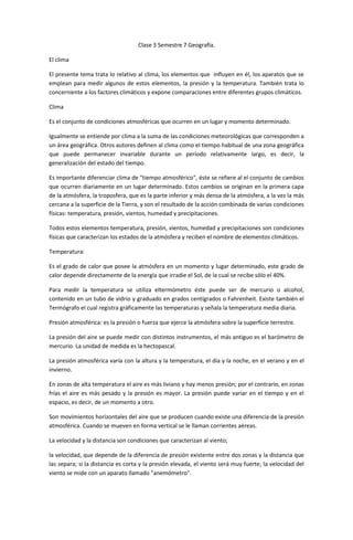 Clase 3 Semestre 7 Geografía.

El clima

El presente tema trata lo relativo al clima, los elementos que influyen en él, los aparatos que se
emplean para medir algunos de estos elementos, la presión y la temperatura. También trata lo
concerniente a los factores climáticos y expone comparaciones entre diferentes grupos climáticos.

Clima

Es el conjunto de condiciones atmosféricas que ocurren en un lugar y momento determinado.

Igualmente se entiende por clima a la suma de las condiciones meteorológicas que corresponden a
un área geográfica. Otros autores definen al clima como el tiempo habitual de una zona geográfica
que puede permanecer invariable durante un período relativamente largo, es decir, la
generalización del estado del tiempo.

Es importante diferenciar clima de "tiempo atmosférico", éste se refiere al el conjunto de cambios
que ocurren diariamente en un lugar determinado. Estos cambios se originan en la primera capa
de la atmósfera, la troposfera, que es la parte inferior y más densa de la atmósfera, a la vez la más
cercana a la superficie de la Tierra, y son el resultado de la acción combinada de varias condiciones
físicas: temperatura, presión, vientos, humedad y precipitaciones.

Todos estos elementos temperatura, presión, vientos, humedad y precipitaciones son condiciones
físicas que caracterizan los estados de la atmósfera y reciben el nombre de elementos climáticos.

Temperatura:

Es el grado de calor que posee la atmósfera en un momento y lugar determinado, este grado de
calor depende directamente de la energía que irradie el Sol, de la cual se recibe sólo el 40%.

Para medir la temperatura se utiliza eltermómetro éste puede ser de mercurio o alcohol,
contenido en un tubo de vidrio y graduado en grados centígrados o Fahrenheit. Existe también el
Termógrafo el cual registra gráficamente las temperaturas y señala la temperatura media diaria.

Presión atmosférica: es la presión o fuerza que ejerce la atmósfera sobre la superficie terrestre.

La presión del aire se puede medir con distintos instrumentos, el más antiguo es el barómetro de
mercurio. La unidad de medida es la hectopascal.

La presión atmosférica varía con la altura y la temperatura, el día y la noche, en el verano y en el
invierno.

En zonas de alta temperatura el aire es más liviano y hay menos presión; por el contrario, en zonas
frías el aire es más pesado y la presión es mayor. La presión puede variar en el tiempo y en el
espacio, es decir, de un momento a otro.

Son movimientos horizontales del aire que se producen cuando existe una diferencia de la presión
atmosférica. Cuando se mueven en forma vertical se le llaman corrientes aéreas.

La velocidad y la distancia son condiciones que caracterizan al viento;

la velocidad, que depende de la diferencia de presión existente entre dos zonas y la distancia que
las separa; si la distancia es corta y la presión elevada, el viento será muy fuerte; la velocidad del
viento se mide con un aparato llamado "anemómetro".
 