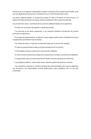 Haciendo clic en el siguiente mapa podrás visualizar la ubicación de los países desarrollados, veras
que son significativamente pocos en comparación con el resto de países del mundo.

Los países subdesarrollados: se caracterizan porque en ellos el Producto Territorial Bruto y el
Ingreso Per Cápita presentan muy bajos niveles y la población sufre escasez de todo tipo.

Las características socio - económicas de las naciones subdesarrolladas son las siguientes:

  * El índice de crecimiento demográfico es bastante elevado.

  * Su economía es de menor producción, o con reducida variedad en producción de materia
prima para la exportación.

   * Su producción, generalmente, es agrícola: aunque algunos países tienen actividad minera para
la exportación (actividad en fase extractiva).

  * Los índices de ahorro e inversión son bastantes bajos, por la carencia de capitales.

  * El índice de productividad es bajo y con poca perspectiva de incremento..

  * La tecnología es escasa, al igual que la mano de obra calificada.

  * El nivel de vida se presenta por debajo de los parámetros normales y comúnmente aceptables.

  * La organización social y la administración del Estado muestran alto grado de ineficiencia.

  * Los problemas médicos - asistenciales tienen inefectiva política de atención y solución.

  * Las condiciones sanitarias no muestran atención por parte del Estado, por lo que las epidemias
son frecuentes y las enfermedades crónicas (tuberculosis, lepra, paludismo, etc.) no han sido
erradicadas.
 