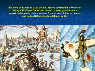 El Colós de Rodes estàtua del déu Hèlios construïda a Rodes en el segle III aC per Cares de Lindos. La seva grandària era aproximadament el de la moderna Estàtua de la Llibertat. Va ser una de les Set Meravelles del Món Antic. 