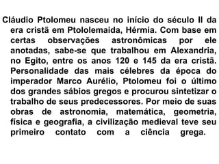 Cláudio Ptolomeu nasceu no início do século II da
era cristã em Ptololemaida, Hérmia. Com base em
certas observações astronômicas por ele
anotadas, sabe-se que trabalhou em Alexandria,
no Egito, entre os anos 120 e 145 da era cristã.
Personalidade das mais célebres da época do
imperador Marco Aurélio, Ptolomeu foi o último
dos grandes sábios gregos e procurou sintetizar o
trabalho de seus predecessores. Por meio de suas
obras de astronomia, matemática, geometria,
física e geografia, a civilização medieval teve seu
primeiro contato com a ciência grega.
 