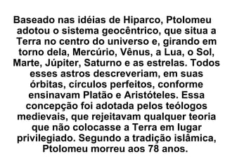Baseado nas idéias de Hiparco, Ptolomeu
adotou o sistema geocêntrico, que situa a
Terra no centro do universo e, girando em
torno dela, Mercúrio, Vênus, a Lua, o Sol,
Marte, Júpiter, Saturno e as estrelas. Todos
esses astros descreveriam, em suas
órbitas, círculos perfeitos, conforme
ensinavam Platão e Aristóteles. Essa
concepção foi adotada pelos teólogos
medievais, que rejeitavam qualquer teoria
que não colocasse a Terra em lugar
privilegiado. Segundo a tradição islâmica,
Ptolomeu morreu aos 78 anos.
 