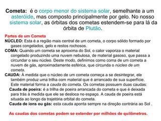 Cometa: é o corpo menor do sistema solar, semelhante a um
asteróide, mas composto principalmente por gelo. No nosso
sistema solar, as órbitas dos cometas estendem-se para lá da
órbita de Plutão.
Partes de um Cometa
NÚCLEO: Esta é a região mais central de um cometa, o corpo sólido formado por
gases congelados, gelo e restos rochosos.
COMA: Quando um cometa se aproxima do Sol, o calor vaporiza o material
congelado produzindo uma nuvem nebulosa, de material gasoso, que passa a
circundar o seu núcleo. Deste modo, definimos como coma de um cometa a
nuvem de gás, aproximadamente esférica, que circunda o núcleo de um
cometa.
CAUDA: À medida que o núcleo de um cometa começa a se desintegrar, ele
também produz uma trilha com material que é arrancado de sua superfície.
Este material forma a cauda do cometa. Os cometas possuem duas caudas:
Cauda de poeira: é a trilha de poeira arrancada do cometa e que é deixada
para trás à medida que ele se desloca no espaço. A cauda de poeira está
situada ao longo da trajetória orbital do cometa.
Cauda de íons ou gás: esta cauda aponta sempre na direção contrária ao Sol .
As caudas dos cometas podem se extender por milhões de quilômetros.
 