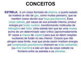 CONCEITOS
ESTRELA: é um corpo formado de plasma, o quarto estado
da matéria (e não de gás, como muitos pensam), que se
mantém coeso devido sua força gravitacional. Esse
corpo celeste, por causa de sua pressão interna, produz
energia por fusão nuclear, transformando moléculas de
hidrogênio em hélio. Uma estrela tem que ter uma massa
acima de um determinado valor crítico (aproximadamente
81 vezes a massa de Júpiter) para que se dêem reações
nucleares de fusão no seu interior. Corpos que não
atingem esse limite, mas que ainda assim irradiam energia
por compressão gravitacional chamam-se anãs castanhas
(ou Anã marrom) e são um tipo de corpo celeste na
fronteira entre as estrelas e os planetas .
 