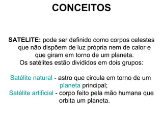 CONCEITOS
SATELITE: pode ser definido como corpos celestes
que não dispõem de luz própria nem de calor e
que giram em torno de um planeta.
Os satélites estão divididos em dois grupos:
Satélite natural - astro que circula em torno de um
planeta principal;
Satélite artificial - corpo feito pela mão humana que
orbita um planeta.
 