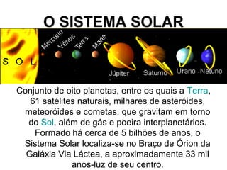 O SISTEMA SOLAR
Conjunto de oito planetas, entre os quais a Terra,
61 satélites naturais, milhares de asteróides,
meteoróides e cometas, que gravitam em torno
do Sol, além de gás e poeira interplanetários.
Formado há cerca de 5 bilhões de anos, o
Sistema Solar localiza-se no Braço de Órion da
Galáxia Via Láctea, a aproximadamente 33 mil
anos-luz de seu centro.
 