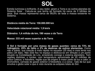 SOL
Estrela luminosa e brilhante. A seu redor, giram a Terra e os outros planetas do
Sistema Solar . Calcula-se que tenha se formado há cerca de 5 bilhões de
anos. Sua massa representa cerca de 99,8% de toda a massa existente no
Sistema.
Distância média da Terra: 150.000.000 km
Velocidade rotacional média: 1,9 km/s
Diâmetro: 1,4 milhão de km, 190 vezes o da Terra
Massa: 333 mil vezes superior a da Terra
O Sol é formado por uma massa de gases quentes: cerca de 73% de
hidrogênio, 25% de hélio e 2% de dezenas de outros elementos. Como
não é sólido, sua rotação é mais rápida no equador (25 dias) e mais lenta nos
pólos (34 dias). Não está fixo no espaço e desloca-se em direção a um ponto
situado na Constelação de Lira, arrastando consigo o sistema planetário. Tem
regiões distintas: o núcleo, com temperatura aproximada de 20 milhões de
graus Celsius; a fotosfera, região que dá origem à maior parte da luz e calor; a
cromosfera, camada de gases exterior à fotoesfera; e a coroa , halo de luz que
envolve o globo solar e que é visto durante os eclipses totais do Sol.
 