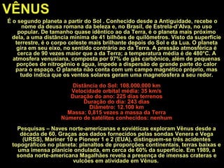 VÊNUS
É o segundo planeta a partir do Sol . Conhecido desde a Antiguidade, recebe o
nome da deusa romana da beleza e, no Brasil, de Estrela-d’Alva, no uso
popular. De tamanho quase idêntico ao da Terra, é o planeta mais próximo
dela, a uma distância mínima de 41 bilhões de quilômetros. Visto da superfície
terrestre, é o corpo celeste mais brilhante depois do Sol e da Lua. O planeta
gira em seu eixo, no sentido contrário ao da Terra. A pressão atmosférica é
cerca de 90 vezes maior que a da Terra; a temperatura média é de 480°C. A
atmosfera venusiana, composta por 97% de gás carbônico, além de pequenas
porções de nitrogênio e água, impede a dispersão de grande parte do calor
para o espaço. O planeta não conta com um campo magnético próprio, mas
tudo indica que os ventos solares geram uma magnetosfera a seu redor.
Distância do Sol: 108.000.000 km
Velocidade orbital média: 35 km/s
Duração do ano: 225 dias terrenos
Duração do dia: 243 dias
Diâmetro: 12.100 km
Massa: 0,815 vezes a massa da Terra
Número de satélites conhecidos: nenhum
Pesquisas – Naves norte-americanas e soviéticas exploram Vênus desde a
década de 60. Graças aos dados fornecidos pelas sondas Venera e Vega
(URSS), Mariner 10 e Pioneer 1 e 2 (EUA), distinguem-se três acidentes
topográficos no planeta: planaltos de proporções continentais, terras baixas e
uma imensa planície ondulada, em cerca de 60% da superfície. Em 1989, a
sonda norte-americana Magalhães revela a presença de imensas crateras e
vulcões em atividade em Vênus.
 