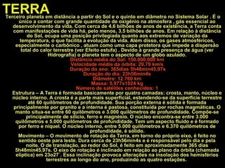 TERRATerceiro planeta em distância a partir do Sol e o quinto em diâmetro no Sistema Solar . É o
único a contar com grande quantidade de oxigênio na atmosfera , gás essencial ao
desenvolvimento da vida. Com cerca de 4,6 bilhões de anos de existência, a Terra conta
com manifestações de vida há, pelo menos, 3,5 bilhões de anos. Em relação à distância
do Sol, ocupa uma posição privilegiada quanto aos extremos de variação da
temperatura, o que facilita a evolução da vida. Além disso, os gases atmosféricos,
especialmente o carbônico , atuam como uma capa protetora que impede a dispersão
total do calor terrestre (ver Efeito estufa) . Devido à grande presença de água (ver
Hidrografia) o planeta tem o aspecto de um globo azulado.
Distância média do Sol: 150.000.000 km
Velocidade média da órbita: 29,79 km/s
Duração do ano: 365dias 5h48min45,97s
Duração do dia: 23h56min4s
Diâmetro: 12.760 km
Massa: 5,977x1024 kg
Número de satélites conhecidos: 1
Estrutura – A Terra é formada basicamente por quatro camadas: crosta, manto, núcleo e
núcleo interno. A crosta é a parte mais superficial, estendendo-se da superfície terrestre
até 60 quilômetros de profundidade. Sua porção externa é sólida e formada
principalmente por granito e a interna é pastosa, constituída por rochas magmáticas. O
manto situa-se entre 60 quilômetros e 3.000 quilômetros de profundidade. Compõe-se
principalmente de silício, ferro e magnésio. O núcleo encontra-se entre 3.000
quilômetros e 5.000 quilômetros de profundidade. Tem um aspecto fluido e é formado
por ferro e níquel. O núcleo interno, entre 5.000 quilômetros e 6.370 quilômetros de
profundidade, é sólido.
Movimento – O movimento de rotação da Terra, em torno do próprio eixo, é feito no
sentido oeste para leste. Dura cerca de 23h56min4s e é responsável pelo dia e pela
noite. O de translação, ao redor do Sol, é feito em aproximadamente 365 dias
5h48min45,97s. O eixo de rotação é inclinado em relação ao plano da órbita (chamada
elíptica) em 23o27´. Essa inclinação provoca alterações na insolação dos hemisférios
terrestres ao longo do ano, produzindo as quatro estações.
 