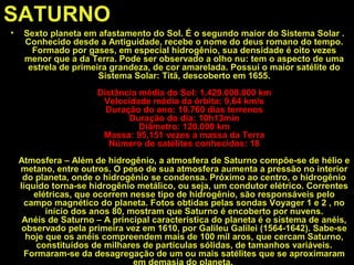 SATURNO
• Sexto planeta em afastamento do Sol. É o segundo maior do Sistema Solar .
Conhecido desde a Antiguidade, recebe o nome do deus romano do tempo.
Formado por gases, em especial hidrogênio, sua densidade é oito vezes
menor que a da Terra. Pode ser observado a olho nu: tem o aspecto de uma
estrela de primeira grandeza, de cor amarelada. Possui o maior satélite do
Sistema Solar: Titã, descoberto em 1655.
Distância média do Sol: 1.429.000.000 km
Velocidade média da órbita: 9,64 km/s
Duração do ano: 10.760 dias terrenos
Duração do dia: 10h13min
Diâmetro: 120.000 km
Massa: 95,151 vezes a massa da Terra
Número de satélites conhecidos: 18
Atmosfera – Além de hidrogênio, a atmosfera de Saturno compõe-se de hélio e
metano, entre outros. O peso de sua atmosfera aumenta a pressão no interior
do planeta, onde o hidrogênio se condensa. Próximo ao centro, o hidrogênio
líquido torna-se hidrogênio metálico, ou seja, um condutor elétrico. Correntes
elétricas, que ocorrem nesse tipo de hidrogênio, são responsáveis pelo
campo magnético do planeta. Fotos obtidas pelas sondas Voyager 1 e 2 , no
início dos anos 80, mostram que Saturno é encoberto por nuvens.
Anéis de Saturno – A principal característica do planeta é o sistema de anéis,
observado pela primeira vez em 1610, por Galileu Galilei (1564-1642). Sabe-se
hoje que os anéis compreendem mais de 100 mil aros, que cercam Saturno,
constituídos de milhares de partículas sólidas, de tamanhos variáveis.
Formaram-se da desagregação de um ou mais satélites que se aproximaram
em demasia do planeta.
 