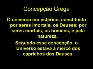 Concepção Grega
O universo era esférico, constituído
por seres imortais, os Deuses; por
seres mortais, os homens, e pela
natureza.
Segundo essa concepção, o
Universo estava à mercê dos
caprichos dos Deuses.
 
