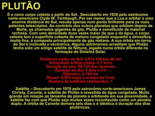 PLUTÃO
É o nono corpo celeste a partir do Sol . Descoberto em 1930 pelo astrônomo
norte-americano Clyde W. Tombaugh, Por ser menor que a Lua e orbitar a uma
enorme distância do Sol, resulta apenas num ponto brilhante para os mais
potentes telescópios. Ao contrário dos outros planetas que orbitam depois de
Marte, os chamados gigantes de gás, Plutão é constituído de material
rochoso. Com uma densidade duas vezes maior do que a da água, o corpo
celeste tem a superfície coberta de metano congelado enquanto a atmosfera,
muito fina, é composta principalmente de gás metano. A sua órbita em torno
do Sol é inclinada e excêntrica. Alguns astrônomos acreditam que Plutão
tenha sido um antigo satélite de Netuno, jogado numa órbita diferente na
formação do Sistema Solar.
Distância média do Sol: 5.914 bilhões de km
Velocidade orbital média: 4,7 km/s
Duração do ano: 90.739 dias terrenos
Duração do dia: 6 dias e 9 h
Diâmetro: 2.740 km
Massa: 0,002 vezes a massa da Terra
Número de satélites conhecidos: 1
Satélite – Descoberto em 1978 pelo astronômo norte-americano James
Christy, Caronte, o satélite de Plutão é revestido de água congelada. Muito
grande em relação ao tamanho do planeta e orbitando em sua proximidade, o
satélite faz com que Plutão seja muitas vezes reconhecido como um planeta
duplo. A órbita de Caronte demora seis dias e é idêntica à duração dos dias
plutônicos.
 