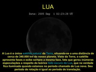 LUA
A Lua é o único satélite natural da Terra, situando-se a uma distância de
cerca de 340.000 km do nosso planeta. Visto da Terra, o satélite
apresenta fases e exibe sempre a mesma face, fato que gerou inúmeras
especulações a respeito do teórico lado escuro da Lua, que na verdade
fica iluminado quando estamos no período chamado de Lua nova. Seu
período de rotação é igual ao período de translação.
 
