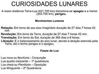 CURIOSIDADES LUNARES
A maior distância Terra-Lua (421.700 km) denomina-se apogeu e a menor
(353.700 km), perigeu.
Movimentos Lunares
Rotação: Em torno de seu eixo imaginário duração de 27 dias 7 horas 43
min
Revolução: Em torno da Terra, duração de 27 dias 7 horas 43 min.
Translação: Em torno do Sol, duração de 365 dias e 6 horas.
Libração: É o balanceamento do eixo lunar, devido à atração exercida pela
Terra, daí o termo perigeu e o apogeu.
Fases da Lua
Lua nova ou Novilúnio - Conjunção
Lua quarto crescente – 1ª quadratura
Lua cheia ou Plenilúnio – Oposição
Lua Minguante – 2ª Quadratura
 