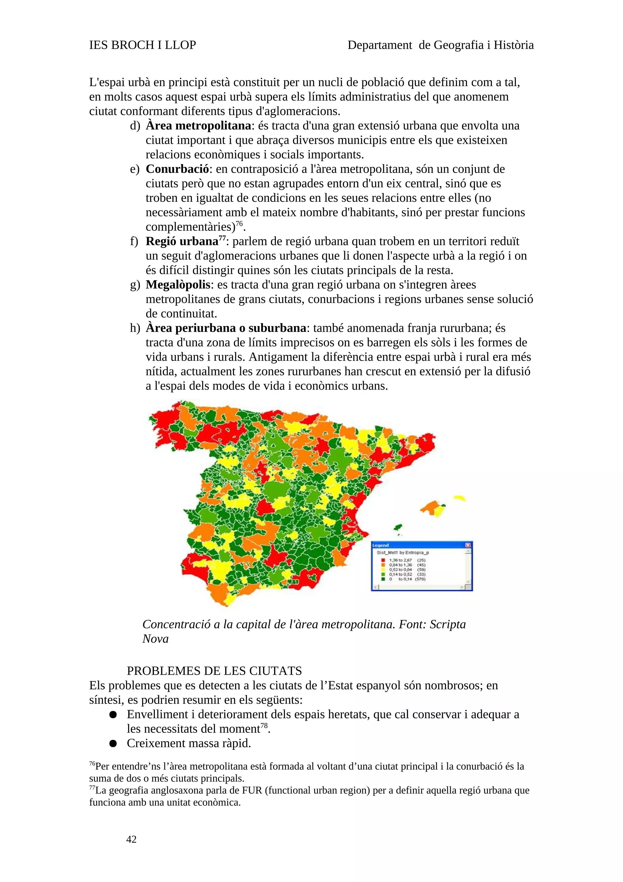 IES BROCH I LLOP Departament de Geografia i Història
L'espai urbà en principi està constituit per un nucli de població que definim com a tal,
en molts casos aquest espai urbà supera els límits administratius del que anomenem
ciutat conformant diferents tipus d'aglomeracions.
d) Àrea metropolitana: és tracta d'una gran extensió urbana que envolta una
ciutat important i que abraça diversos municipis entre els que existeixen
relacions econòmiques i socials importants.
e) Conurbació: en contraposició a l'àrea metropolitana, són un conjunt de
ciutats però que no estan agrupades entorn d'un eix central, sinó que es
troben en igualtat de condicions en les seues relacions entre elles (no
necessàriament amb el mateix nombre d'habitants, sinó per prestar funcions
complementàries)76
.
f) Regió urbana77
: parlem de regió urbana quan trobem en un territori reduït
un seguit d'aglomeracions urbanes que li donen l'aspecte urbà a la regió i on
és difícil distingir quines són les ciutats principals de la resta.
g) Megalòpolis: es tracta d'una gran regió urbana on s'integren àrees
metropolitanes de grans ciutats, conurbacions i regions urbanes sense solució
de continuitat.
h) Àrea periurbana o suburbana: també anomenada franja rururbana; és
tracta d'una zona de límits imprecisos on es barregen els sòls i les formes de
vida urbans i rurals. Antigament la diferència entre espai urbà i rural era més
nítida, actualment les zones rururbanes han crescut en extensió per la difusió
a l'espai dels modes de vida i econòmics urbans.
PROBLEMES DE LES CIUTATS
Els problemes que es detecten a les ciutats de l’Estat espanyol són nombrosos; en
síntesi, es podrien resumir en els següents:
● Envelliment i deteriorament dels espais heretats, que cal conservar i adequar a
les necessitats del moment78
.
● Creixement massa ràpid.
76
Per entendre’ns l’àrea metropolitana està formada al voltant d’una ciutat principal i la conurbació és la
suma de dos o més ciutats principals.
77
La geografia anglosaxona parla de FUR (functional urban region) per a definir aquella regió urbana que
funciona amb una unitat econòmica.
42
Concentració a la capital de l'àrea metropolitana. Font: Scripta
Nova
 