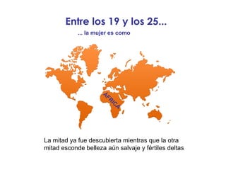 Entre los 19 y los 25... La mitad ya fue descubierta mientras que la otra mitad esconde belleza aún salvaje y fértiles deltas ... la mujer es como ÁFRICA 
