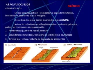 AS ÁGUAS DOS RIOS SILÊNCIO 
ÁGUAS DOS RIOS 
Em seu percurso, retiram , transportam e depositam materiais, 
construindo e destruindo as suas margens. 
A esse tipo de erosão, damos o nome de erosão FLUVIAL; 
As fase do trabalho de modificação do relevo, realizadas pelos rios, 
podem ser comparadas as etapas da vida. 
1. Primeira fase: juventude, realiza a erosão 
2. Segunda fase: maturidade, transporta os sedimentos e acumulação 
3. Terceira fase: velhice, trabalho de deposição de sedimentos 
 