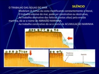 O TRABALHO DAS ÁGUAS DO MAR SILÊNCIO 
Modelam as linhas da costa modificando constantemente o litoral, 
O trabalho erosivo do mar, pode ser construtivo ou destrutivo, 
Ao trabalho destrutivo das falésias (costas altas) pela erosão 
marinha, dá-se o nome de ABRASÃO MARINHA, 
Ao trabalho construtivo dá-se o nome de ACUMULAÇÃO MARINHA 
 