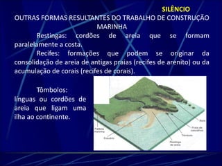 SILÊNCIO 
OUTRAS FORMAS RESULTANTES DO TRABALHO DE CONSTRUÇÃO 
MARINHA 
Restingas: cordões de areia que se formam 
paralelamente a costa. 
Recifes: formações que podem se originar da 
consolidação de areia de antigas praias (recifes de arenito) ou da 
acumulação de corais (recifes de corais). 
Tômbolos: 
línguas ou cordões de 
areia que ligam uma 
ilha ao continente. 
 