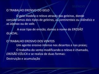 SILÊNCIO 
O TRABALHO EROSIVO DO GELO 
O gelo modela o relevo através das geleiras, donde 
consideramos dois tipos de geleiras, as continentais ou islândisis e 
as alpinas ou de vale. 
A esse tipo de erosão, damos o nome de EROSÃO 
GLACIAL. 
O TRABALHO EROSIVO DOS VENTOS 
Um agente erosivo intenso nos desertos e nas praias; 
O trabalho do vento modificando o relevo é chamado, 
EROSÃO EÓLICA e se realiza de duas formas: 
Destruição e acumulação 
 