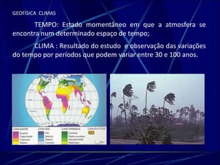 GEOFÍSICA CLIMAS 
TEMPO: Estado momentâneo em que a atmosfera se 
encontra num determinado espaço de tempo; 
CLIMA : Resultado do estudo e observação das variações 
do tempo por períodos que podem variar entre 30 e 100 anos. 
 