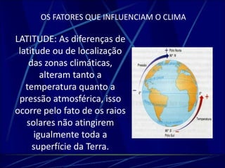 OS FATORES QUE INFLUENCIAM O CLIMA 
LATITUDE: As diferenças de 
latitude ou de localização 
das zonas climáticas, 
alteram tanto a 
temperatura quanto a 
pressão atmosférica, isso 
ocorre pelo fato de os raios 
solares não atingirem 
igualmente toda a 
superfície da Terra. 
 