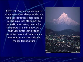 ALTITUDE: Como os raios solares 
aquecem a atmosfera através das 
radiações refletidas pela Terra, à 
medida que nos afastamos da 
superfície terrestre, menor é a 
temperatura, diminuindo 1ºC a 
cada 200 metros de altitude, 
portanto, menor altitude, menor 
temperatura e maior altitude, 
menor temperatura 
 