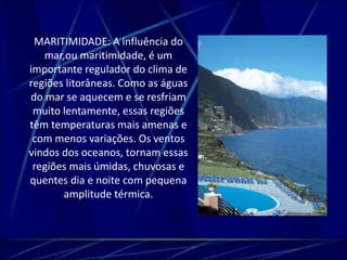 MARITIMIDADE: A influência do 
mar,ou maritimidade, é um 
importante regulador do clima de 
regiões litorâneas. Como as águas 
do mar se aquecem e se resfriam 
muito lentamente, essas regiões 
têm temperaturas mais amenas e 
com menos variações. Os ventos 
vindos dos oceanos, tornam essas 
regiões mais úmidas, chuvosas e 
quentes dia e noite com pequena 
amplitude térmica. 
 