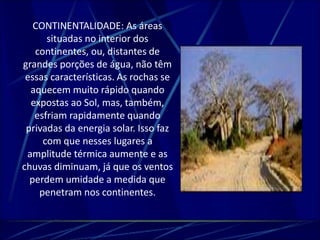 CONTINENTALIDADE: As áreas 
situadas no interior dos 
continentes, ou, distantes de 
grandes porções de água, não têm 
essas características. As rochas se 
aquecem muito rápido quando 
expostas ao Sol, mas, também, 
esfriam rapidamente quando 
privadas da energia solar. Isso faz 
com que nesses lugares a 
amplitude térmica aumente e as 
chuvas diminuam, já que os ventos 
perdem umidade a medida que 
penetram nos continentes. 
 
