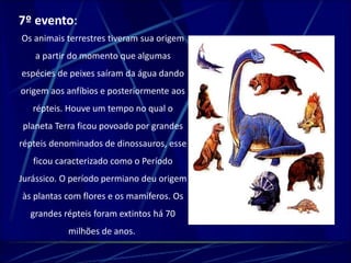 7º evento: 
Os animais terrestres tiveram sua origem 
a partir do momento que algumas 
espécies de peixes saíram da água dando 
origem aos anfíbios e posteriormente aos 
répteis. Houve um tempo no qual o 
planeta Terra ficou povoado por grandes 
répteis denominados de dinossauros, esse 
ficou caracterizado como o Período 
Jurássico. O período permiano deu origem 
às plantas com flores e os mamíferos. Os 
grandes répteis foram extintos há 70 
milhões de anos. 
 