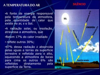 A TEMPERATURA DO AR SILÊNCIO 
•A fonte de energia responsável 
pela temperatura da atmosfera, 
pela quantidade de calor que 
existe no ar, é o Sol. 
•A radiação solar, ou insolação, 
atravessa a atmosfera, que 
•Retém 17% do calor irradiado 
• reflete outros 30%; 
•47% dessa radiação é absorvida 
pelas águas e terras da superfície 
terrestre e refletida para o alto, 
aquecendo a atmosfera de baixo 
para cima os outros 6% são 
refletidos diretamente pela 
superfície da Terra. 
 